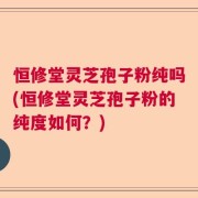恒修堂灵芝孢子粉纯吗(恒修堂灵芝孢子粉的纯度如何？)