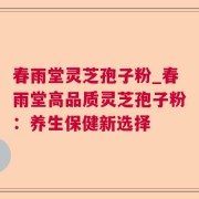 春雨堂灵芝孢子粉_春雨堂高品质灵芝孢子粉:养生保健新选择