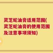 灵芝蛇油膏适用范围(灵芝蛇油膏的使用范围及注意事项须知)