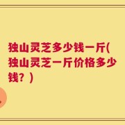 独山灵芝多少钱一斤(独山灵芝一斤价格多少钱？)