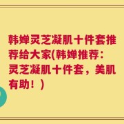 韩婵灵芝凝肌十件套推荐给大家(韩婵推荐：灵芝凝肌十件套，美肌有助！)