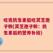 吃完抗生素后吃灵芝孢子粉(灵芝孢子粉：抗生素后的营养补给)