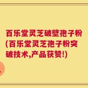 百乐堂灵芝破壁孢子粉(百乐堂灵芝孢子粉突破技术,产品获赞!)