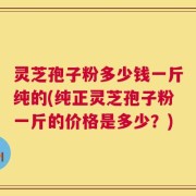 灵芝孢子粉多少钱一斤纯的(纯正灵芝孢子粉一斤的价格是多少？)