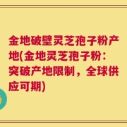 金地破壁灵芝孢子粉产地(金地灵芝孢子粉：突破产地限制，全球供应可期)
