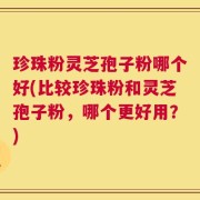 珍珠粉灵芝孢子粉哪个好(比较珍珠粉和灵芝孢子粉，哪个更好用？)