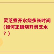 灵芝煮开水烧多长时间(如何正确烧开灵芝水？)