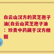 白云山汉方的灵芝孢子油(白云山灵芝孢子油：珍贵中药藏于汉方精髓