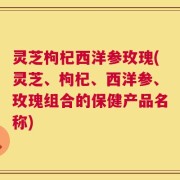 灵芝枸杞西洋参玫瑰(灵芝、枸杞、西洋参、玫瑰组合的保健产品名称)