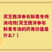 灵芝西洋参石斛麦冬炖汤功效(灵芝西洋参石斛麦冬汤的药用价值是什么？)