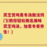 灵芝煲鸡麦冬汤做法窍门(教你轻松做出美味灵芝鸡汤，加麦冬更养生！)