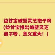 益甘宝破壁灵芝孢子粉(益甘宝推出破壁灵芝孢子粉，意义重大！)