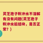 灵芝孢子粉冲水不溶解有没有问题(灵芝孢子粉冲水后结块，是否正常？)