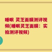 睡眠 灵芝面膜测评视频(睡眠灵芝面膜：实拍测评视频)