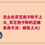 怎么吃灵芝孢子粉不上火_灵芝孢子粉的正确食用方法：避免上火)