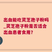 出血能吃灵芝孢子粉吗_灵芝孢子粉是否适合出血患者食用？