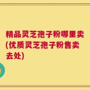 精品灵芝孢子粉哪里卖(优质灵芝孢子粉售卖去处)
