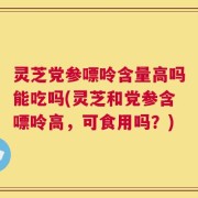 灵芝党参嘌呤含量高吗能吃吗(灵芝和党参含嘌呤高，可食用吗？)