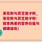 茶花粉与灵芝孢子粉_茶花粉与灵芝孢子粉：探索两者的营养价值与健康益处)