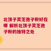 北顶子灵芝孢子粉好在哪 解析北顶子灵芝孢子粉的独特之处