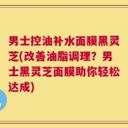 男士控油补水面膜黑灵芝(改善油脂调理？男士黑灵芝面膜助你轻松达成)