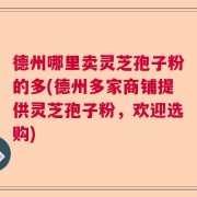德州哪里卖灵芝孢子粉的多(德州多家商铺提供灵芝孢子粉，欢迎选购)