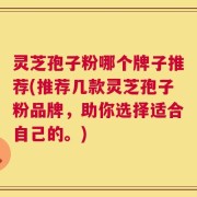 灵芝孢子粉哪个牌子推荐(推荐几款灵芝孢子粉品牌，助你选择适合自己的。)