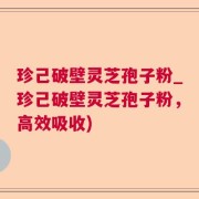 珍己破壁灵芝孢子粉_珍己破壁灵芝孢子粉，高效吸收)