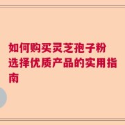 如何购买灵芝孢子粉 选择优质产品的实用指南