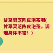 甘草灵芝陈皮泡茶喝(甘草灵芝陈皮泡茶，调理身体不错！)