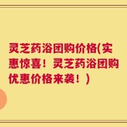灵芝药浴团购价格(实惠惊喜！灵芝药浴团购优惠价格来袭！)