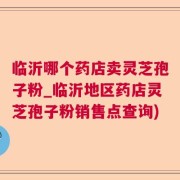 临沂哪个药店卖灵芝孢子粉_临沂地区药店灵芝孢子粉销售点查询)
