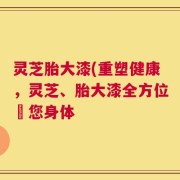 灵芝胎大漆(重塑健康，灵芝、胎大漆全方位護您身体