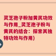 灵芝孢子粉加黄芪功效与作用_灵芝孢子粉与黄芪的结合：探索其独特功效与作用)