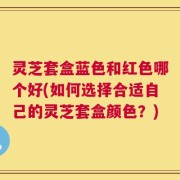 灵芝套盒蓝色和红色哪个好(如何选择合适自己的灵芝套盒颜色？)