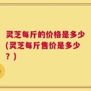 灵芝每斤的价格是多少(灵芝每斤售价是多少？)