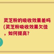 灵芝粉的吸收效果差吗(灵芝粉吸收效果欠佳，如何提高？