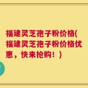 福建灵芝孢子粉价格(福建灵芝孢子粉价格优惠，快来抢购！)