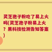 灵芝孢子粉吃了易上火吗(灵芝孢子粉易上火？黑科技检测告知答案)