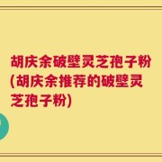 胡庆余破壁灵芝孢子粉(胡庆余推荐的破壁灵芝孢子粉)