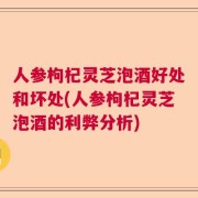 人参枸杞灵芝泡酒好处和坏处(人参枸杞灵芝泡酒的利弊分析)