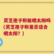 灵芝孢子粉能晒太阳吗(灵芝孢子粉是否适合晒太阳？)