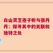白山灵芝孢子粉与张丹丹：探寻其中的关联和独特之处