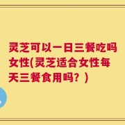 灵芝可以一日三餐吃吗女性(灵芝适合女性每天三餐食用吗？)