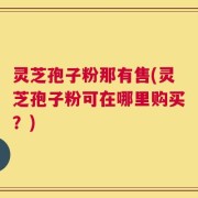 灵芝孢子粉那有售(灵芝孢子粉可在哪里购买？)