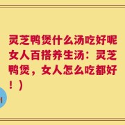 灵芝鸭煲什么汤吃好呢女人百搭养生汤：灵芝鸭煲，女人怎么吃都好！)