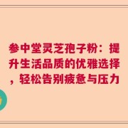 参中堂灵芝孢子粉：提升生活品质的优雅选择，轻松告别疲惫与压力