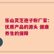 乐山灵芝孢子粉厂家：优质产品的源头 健康养生的保障