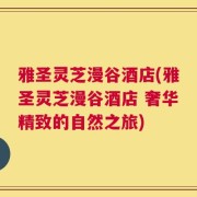 雅圣灵芝漫谷酒店(雅圣灵芝漫谷酒店 奢华精致的自然之旅)