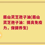 眉山灵芝孢子油(眉山灵芝孢子油：提高免疫力，保健养生)